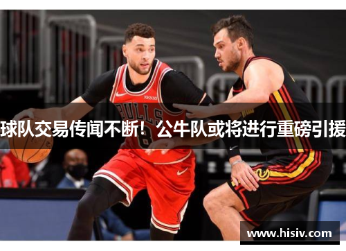 球队交易传闻不断！公牛队或将进行重磅引援