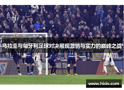 乌拉圭与匈牙利足球对决展现激情与实力的巅峰之战
